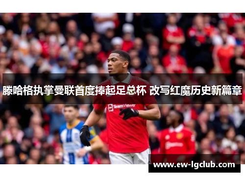 滕哈格执掌曼联首度捧起足总杯 改写红魔历史新篇章