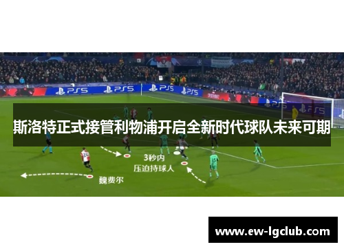 斯洛特正式接管利物浦开启全新时代球队未来可期