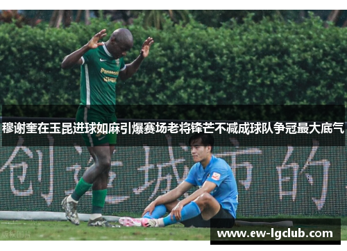 穆谢奎在玉昆进球如麻引爆赛场老将锋芒不减成球队争冠最大底气
