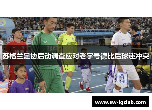 苏格兰足协启动调查应对老字号德比后球迷冲突