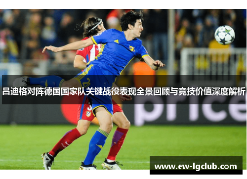 吕迪格对阵德国国家队关键战役表现全景回顾与竞技价值深度解析 吕迪格对阵德国国家队关键战役表现全景回顾与竞技价值深度解析