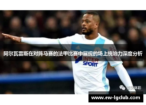 阿尔瓦雷斯在对阵马赛的法甲比赛中展现的场上统治力深度分析